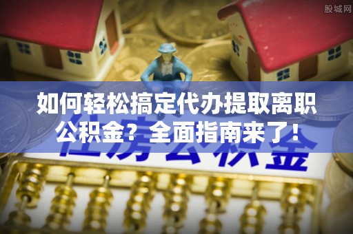 天长如何轻松搞定代办提取离职公积金？全面指南来了！