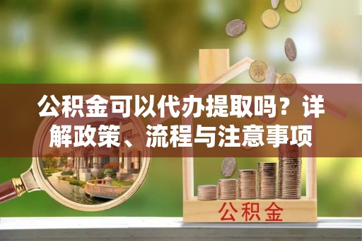 无极公积金可以代办提取吗？详解政策、流程与注意事项