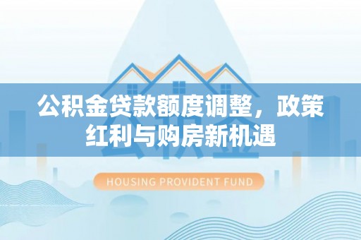 长城公积金贷款额度调整，政策红利与购房新机遇