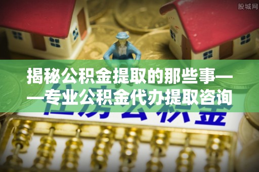 开封揭秘公积金提取的那些事——专业公积金代办提取咨询服务指南