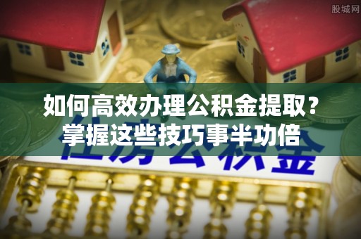 望谟如何高效办理公积金提取？掌握这些技巧事半功倍