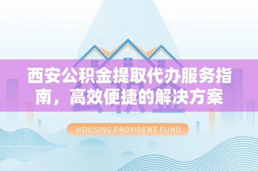 新北西安公积金提取代办服务指南，高效便捷的解决方案