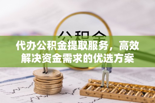 云阳代办公积金提取服务，高效解决资金需求的优选方案
