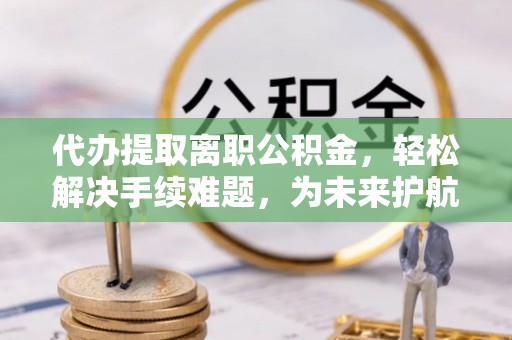 新房代办提取离职公积金，轻松解决手续难题，为未来护航